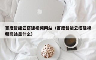 平湖百度智能云搭建视频网站（百度智能云搭建视频网站是什么）